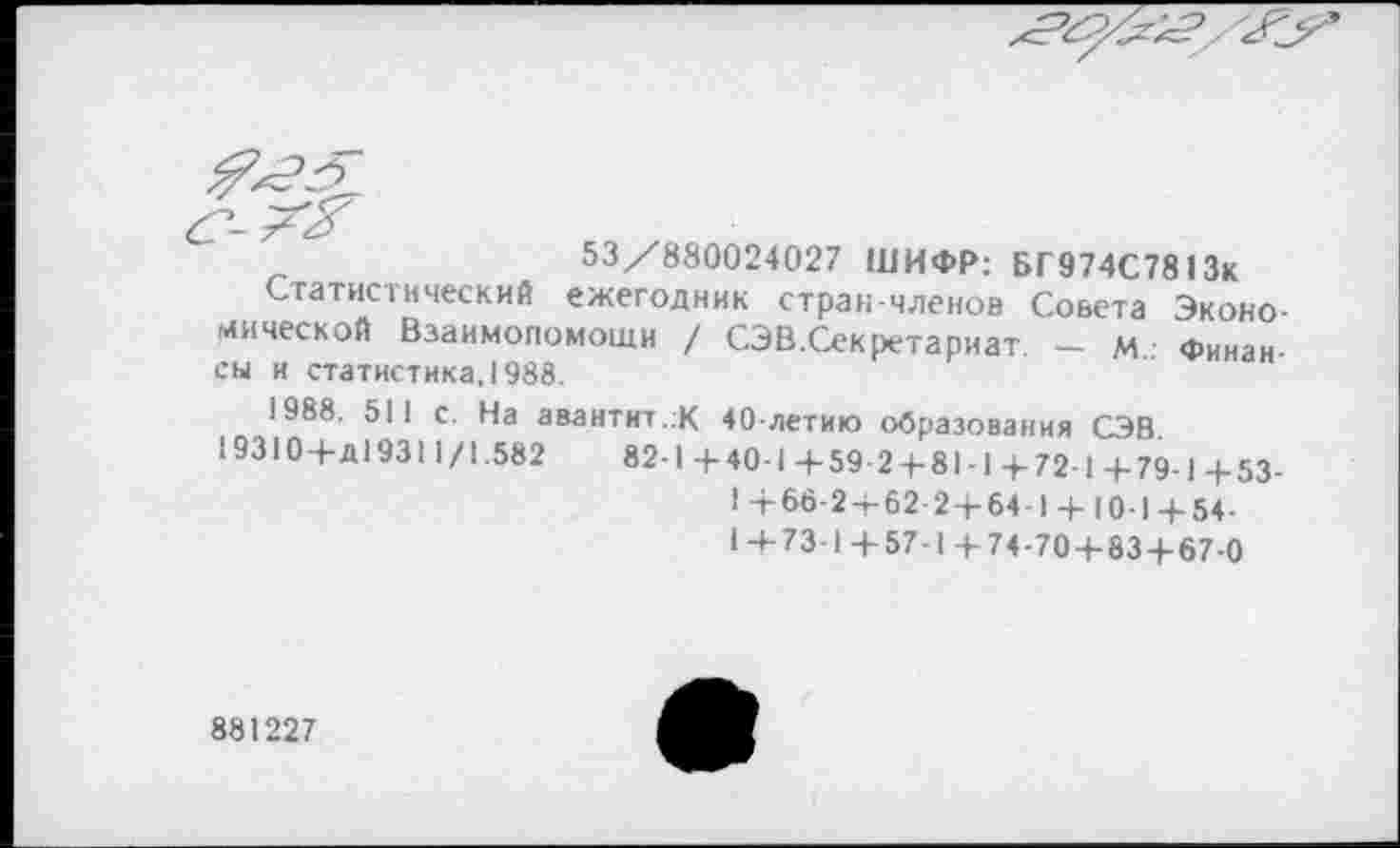 ﻿53/880024027 ШИФР: БГ974С7813к
Статистический ежегодник стран-членов Совета Экономической Взаимопомощи / СЭВ.Секретариат. - м Финансы и статистика, 1988.
1988. 511 с. На авантит.:К 40-летию образования СЭВ 19310+Д19311/1.582	82-1+40-1+59 2 + 81 -1 + 72-1+79-1+53-
1 +66-2 + 62-2 + 64-1 + 10-1 + 54-1+73-1+57-1+74-70 + 83 + 67-0
881227